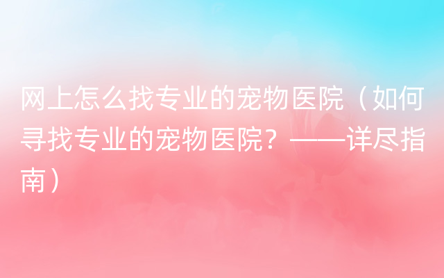 网上怎么找专业的宠物医院（如何寻找专业的宠物医院？——详尽指南）