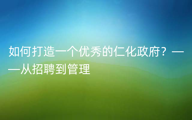 如何打造一个优秀的仁化政府？——从招聘到管理