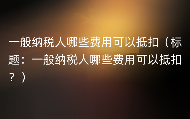 一般纳税人哪些费用可以抵扣（标题：一般纳税人哪