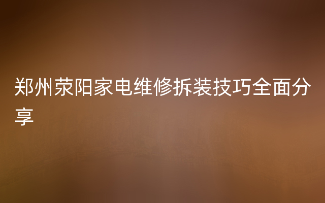 郑州荥阳家电维修拆装技巧全面分享