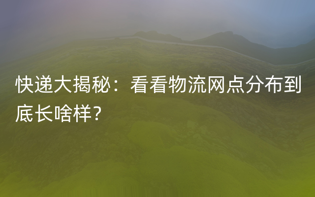 快递大揭秘：看看物流网点分布到底长啥样？