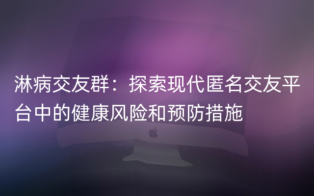 淋病交友群：探索现代匿名交友平台中的健康风险和预防措施