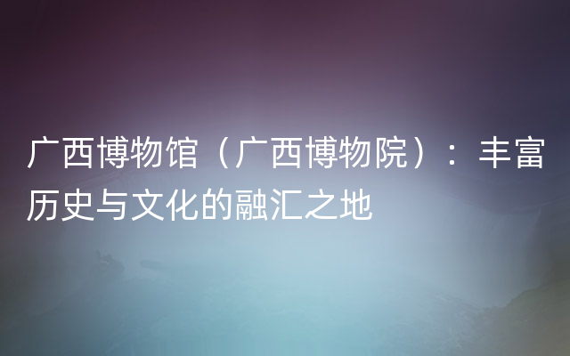 广西博物馆（广西博物院）：丰富历史与文化的融汇之地