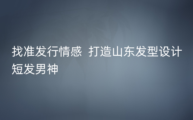 找准发行情感  打造山东发型设计短发男神