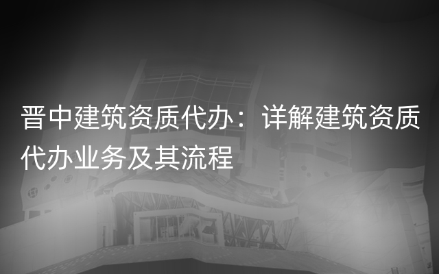 晋中建筑资质代办：详解建筑资质代办业务及其流程