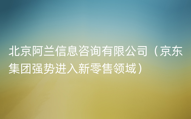 北京阿兰信息咨询有限公司（京东集团强势进入新零