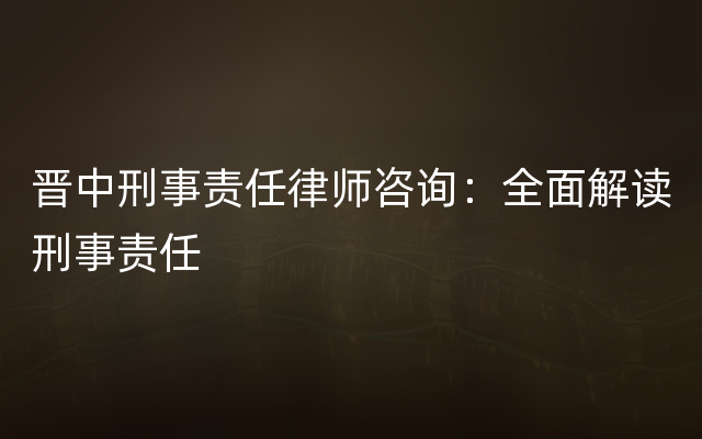 晋中刑事责任律师咨询：全面解读刑事责任