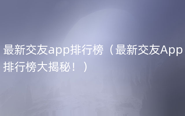 最新交友app排行榜（最新交友App排行榜大揭秘！）