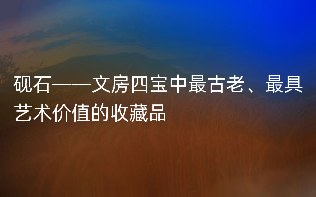 砚石——文房四宝中最古老、最具艺术价值的收藏品