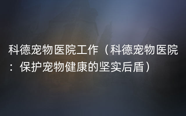 科德宠物医院工作（科德宠物医院：保护宠物健康的坚实后盾）