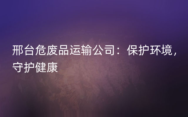 邢台危废品运输公司：保护环境，守护健康