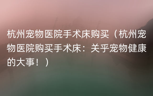 杭州宠物医院手术床购买（杭州宠物医院购买手术床：关乎宠物健康的大事！）