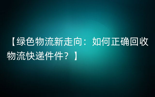 【绿色物流新走向：如何正确回收物流快递件件？】