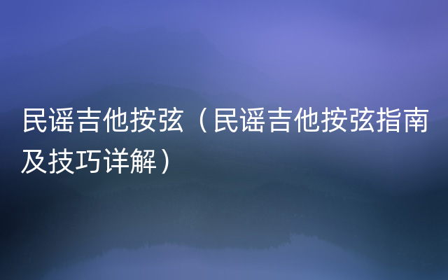 民谣吉他按弦（民谣吉他按弦指南及技巧详解）