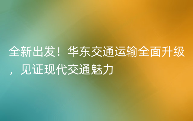 全新出发！华东交通运输全面升级，见证现代交通魅力