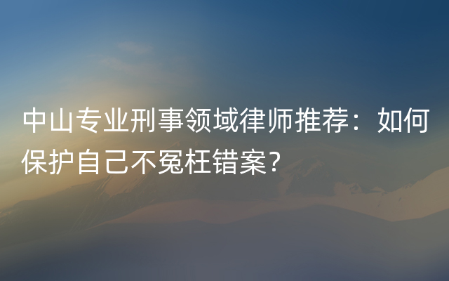 中山专业刑事领域律师推荐：如何保护自己不冤枉错案？