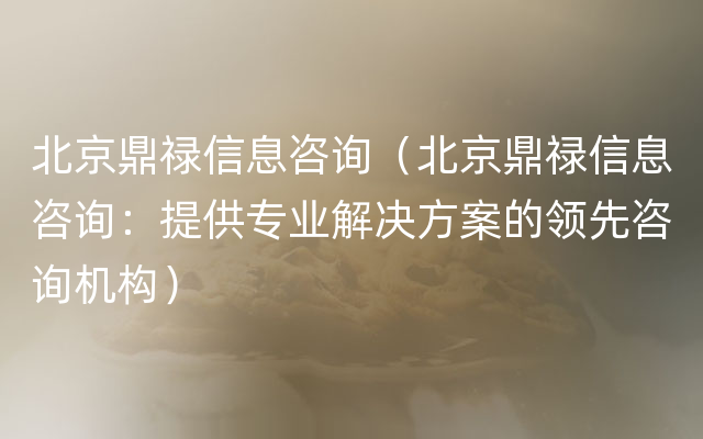 北京鼎禄信息咨询（北京鼎禄信息咨询：提供专业解决方案的领先咨询机构）