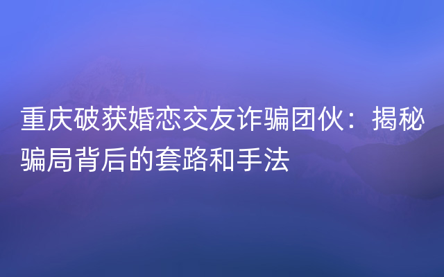 重庆破获婚恋交友诈骗团伙：揭秘骗局背后的套路和手法