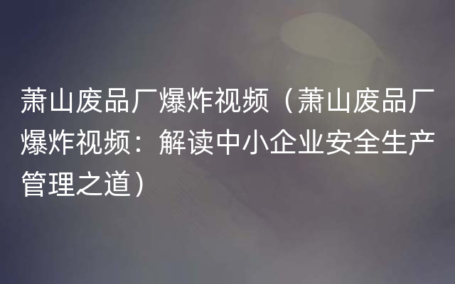 萧山废品厂爆炸视频（萧山废品厂爆炸视频：解读中小企业安全生产管理之道）