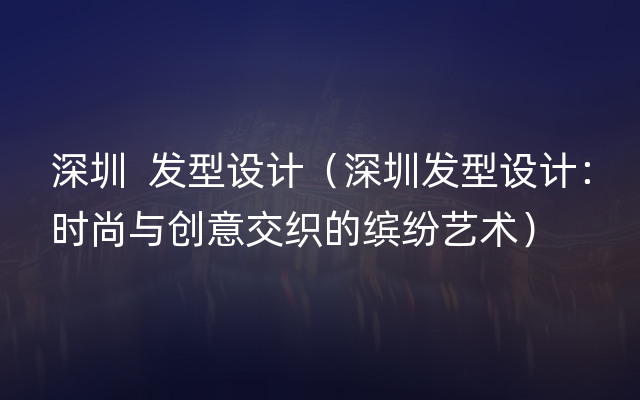 深圳  发型设计（深圳发型设计：时尚与创意交织的缤纷艺术）