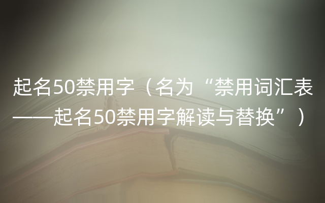 起名50禁用字（名为“禁用词汇表——起名50禁用字解读与替换”）