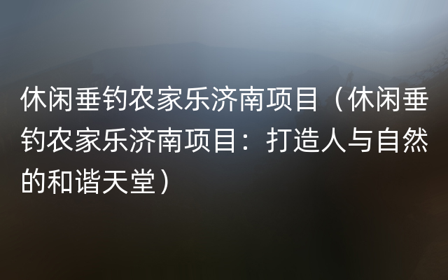 休闲垂钓农家乐济南项目（休闲垂钓农家乐济南项目：打造人与自然的和谐天堂）