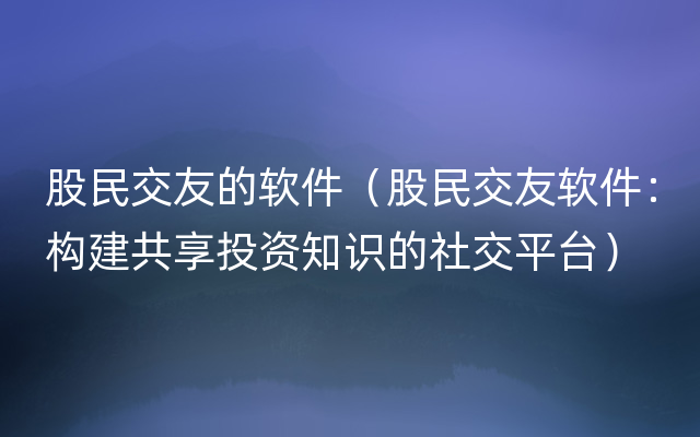 股民交友的软件（股民交友软件：构建共享投资知识的社交平台）