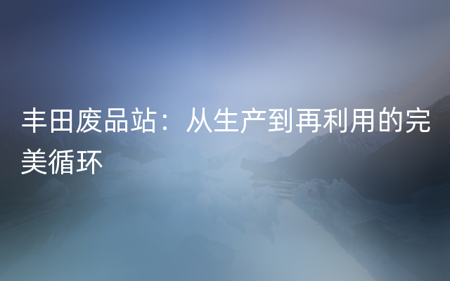 丰田废品站：从生产到再利用的完美循环