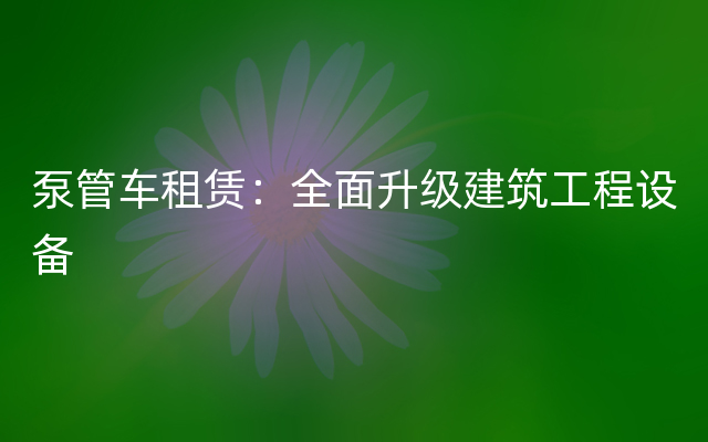 泵管车租赁：全面升级建筑工程设备