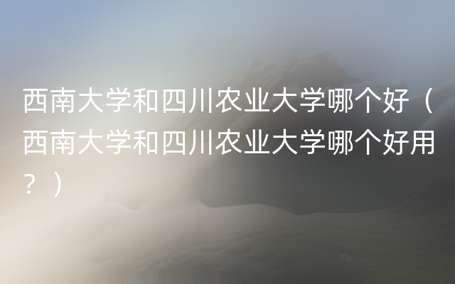 西南大学和四川农业大学哪个好（西南大学和四川农业大学哪个好用？）