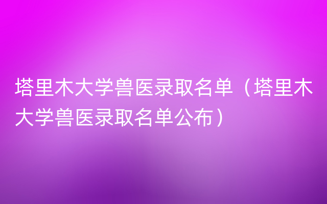 塔里木大学兽医录取名单（塔里木大学兽医录取名单公布）