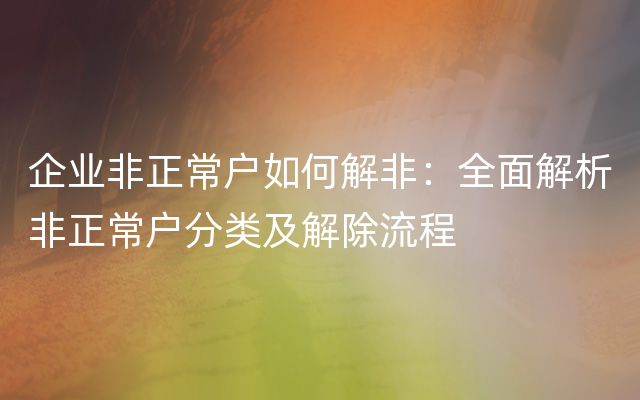 企业非正常户如何解非：全面解析非正常户分类及解