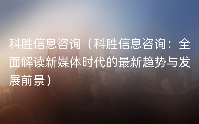 科胜信息咨询（科胜信息咨询：全面解读新媒体时代的最新趋势与发展前景）