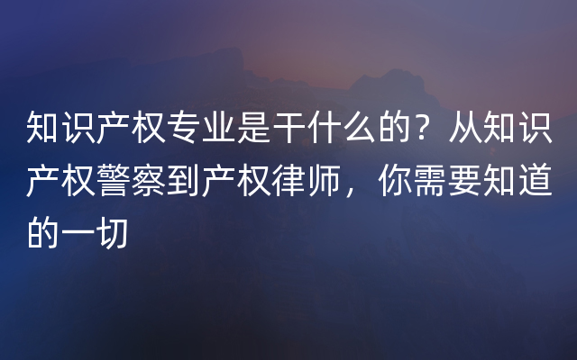 知识产权专业是干什么的？从知识产权警察到产权律师，你需要知道的一切