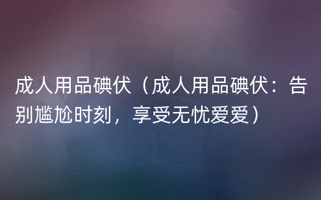 成人用品碘伏（成人用品碘伏：告别尴尬时刻，享受无忧爱爱）