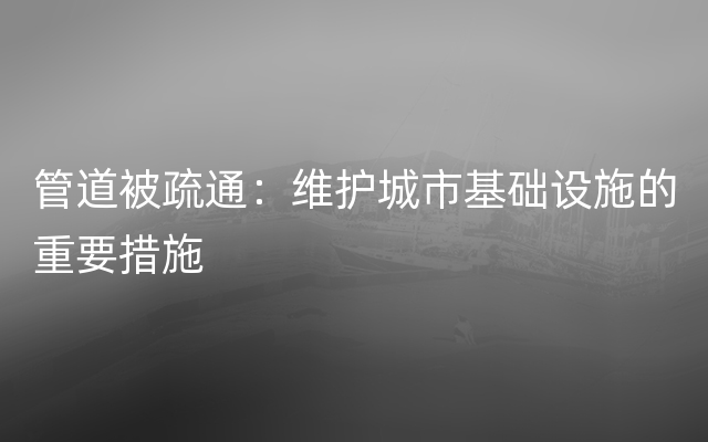 管道被疏通：维护城市基础设施的重要措施