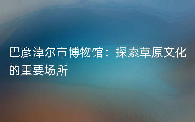 巴彦淖尔市博物馆：探索草原文化的重要场所