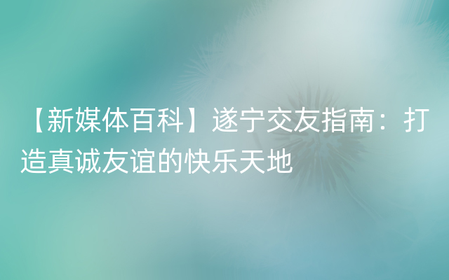 【新媒体百科】遂宁交友指南：打造真诚友谊的快乐天地