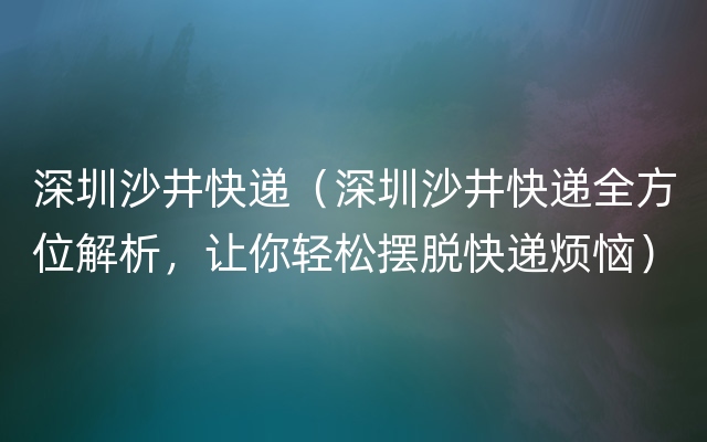 深圳沙井快递（深圳沙井快递全方位解析，让你轻松摆脱快递烦恼）