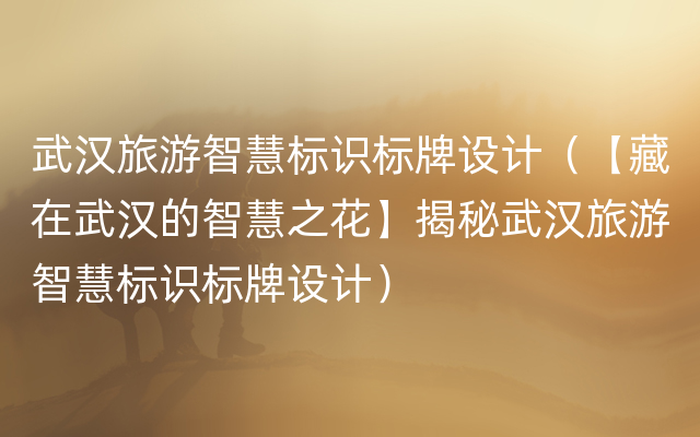 武汉旅游智慧标识标牌设计（【藏在武汉的智慧之花】揭秘武汉旅游智慧标识标牌设计）