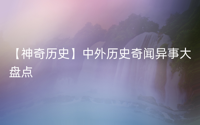 【神奇历史】中外历史奇闻异事大盘点