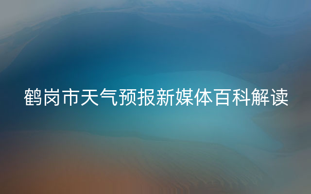 鹤岗市天气预报新媒体百科解读