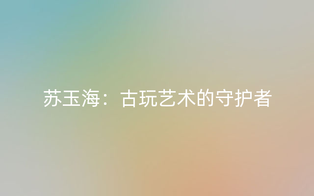 苏玉海：古玩艺术的守护者