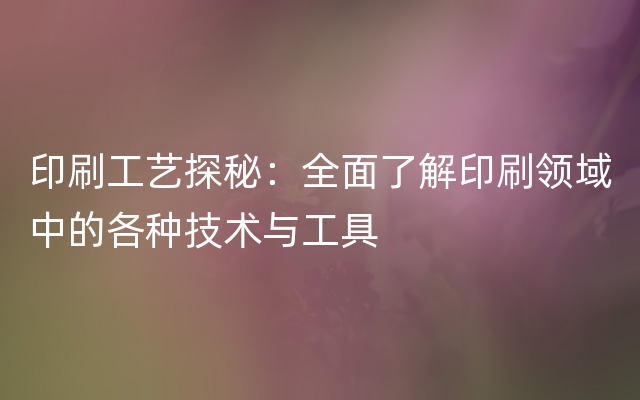 印刷工艺探秘：全面了解印刷领域中的各种技术与工