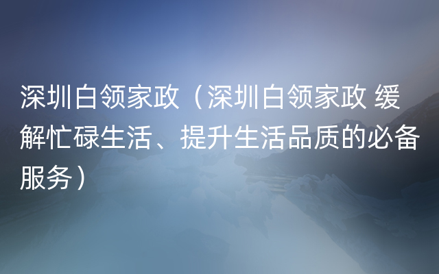 深圳白领家政（深圳白领家政 缓解忙碌生活、提升生活品质的必备服务）