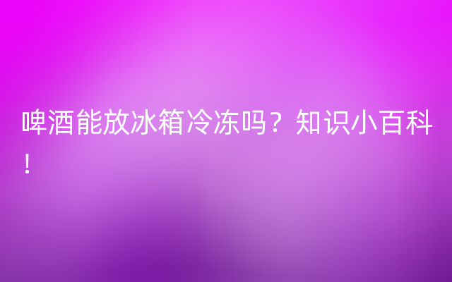 啤酒能放冰箱冷冻吗？知识小百科！