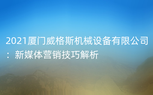 2021厦门威格斯机械设备有限公司：新媒体营销技巧解析