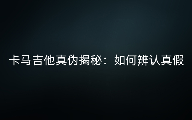 卡马吉他真伪揭秘：如何辨认真假