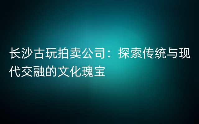 长沙古玩拍卖公司：探索传统与现代交融的文化瑰宝