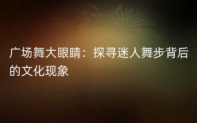 广场舞大眼睛：探寻迷人舞步背后的文化现象